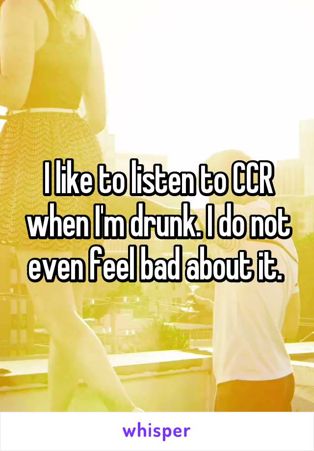 I like to listen to CCR when I'm drunk. I do not even feel bad about it. 