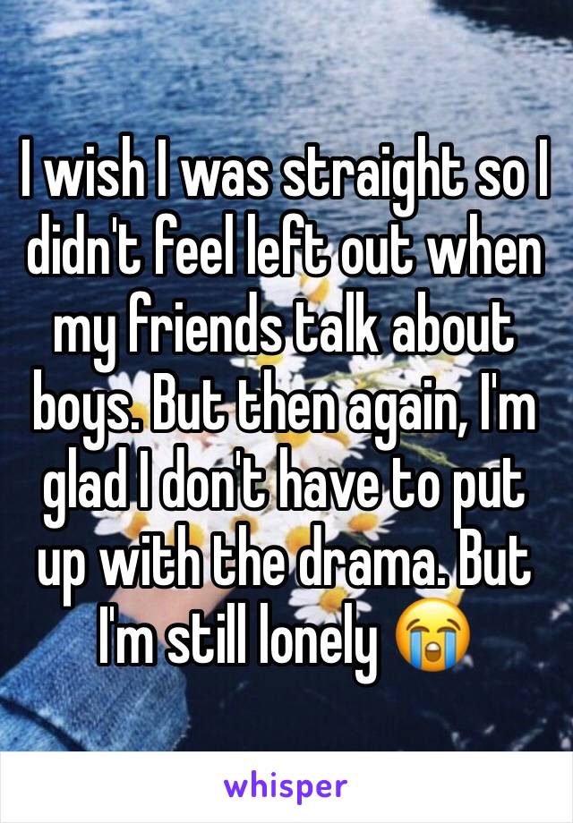 I wish I was straight so I didn't feel left out when my friends talk about boys. But then again, I'm glad I don't have to put up with the drama. But I'm still lonely 😭 