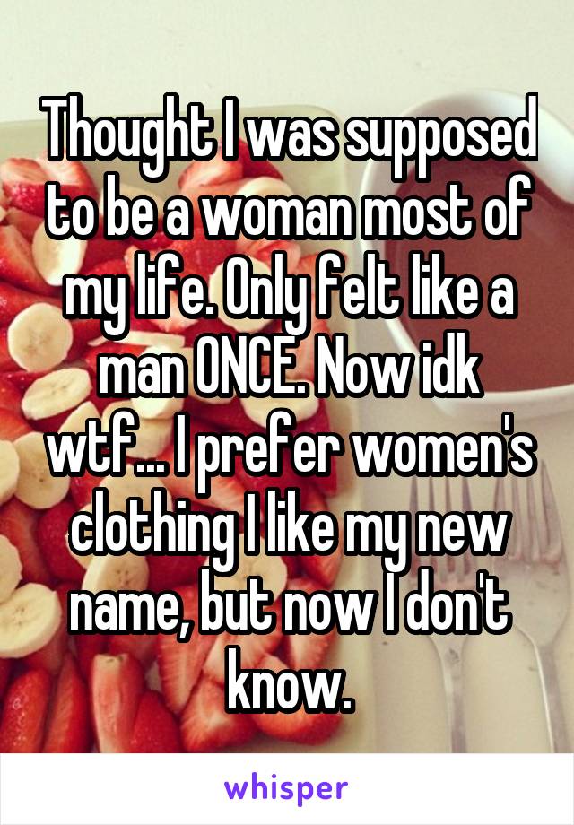 Thought I was supposed to be a woman most of my life. Only felt like a man ONCE. Now idk wtf... I prefer women's clothing I like my new name, but now I don't know.