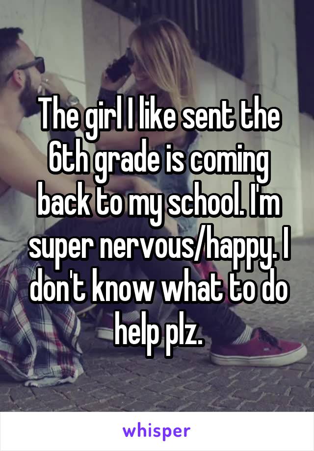 The girl I like sent the 6th grade is coming back to my school. I'm super nervous/happy. I don't know what to do help plz.