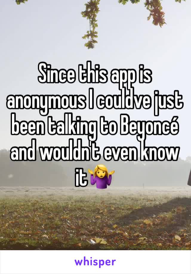 Since this app is anonymous I couldve just been talking to Beyoncé and wouldn't even know it🤷‍♀️