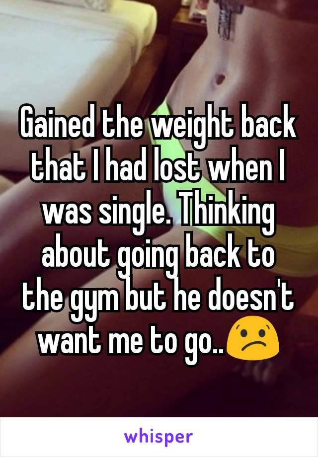 Gained the weight back that I had lost when I was single. Thinking about going back to the gym but he doesn't want me to go..😕