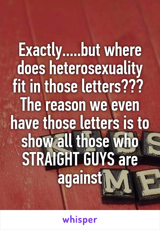 Exactly.....but where does heterosexuality fit in those letters???  The reason we even have those letters is to show all those who STRAIGHT GUYS are against