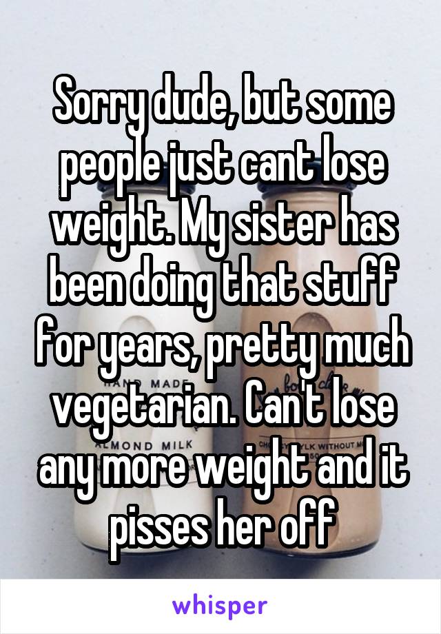 Sorry dude, but some people just cant lose weight. My sister has been doing that stuff for years, pretty much vegetarian. Can't lose any more weight and it pisses her off