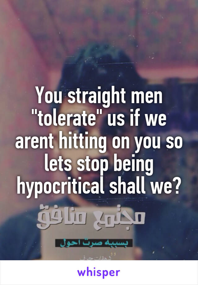 You straight men "tolerate" us if we arent hitting on you so lets stop being hypocritical shall we?