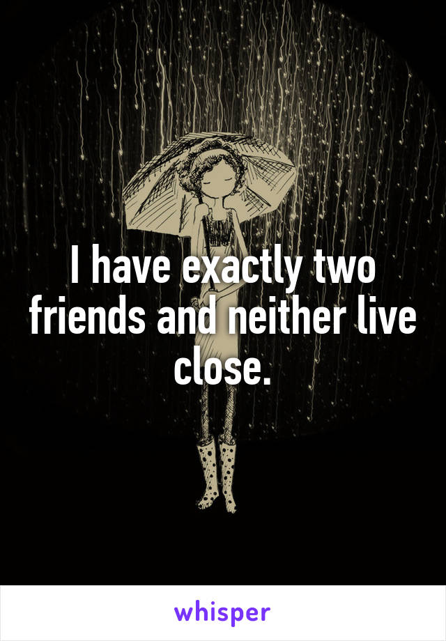 I have exactly two friends and neither live close.