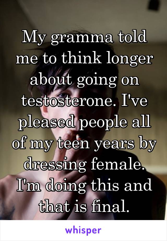 My gramma told me to think longer about going on testosterone. I've pleased people all of my teen years by dressing female. I'm doing this and that is final.