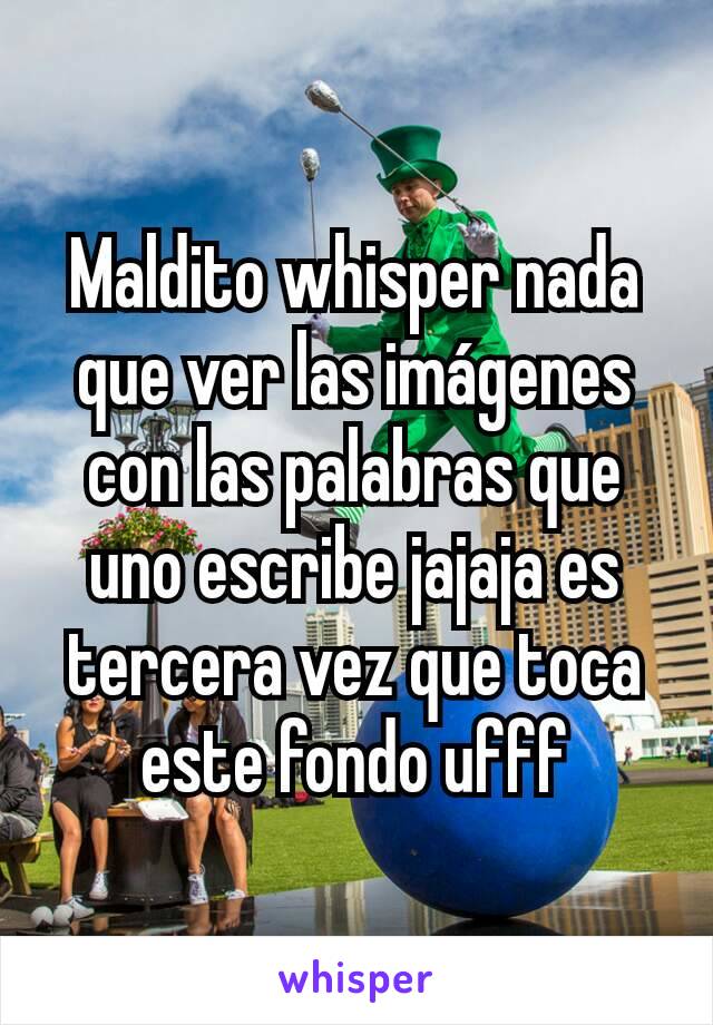 Maldito whisper nada que ver las imágenes con las palabras que uno escribe jajaja es tercera vez que toca este fondo ufff