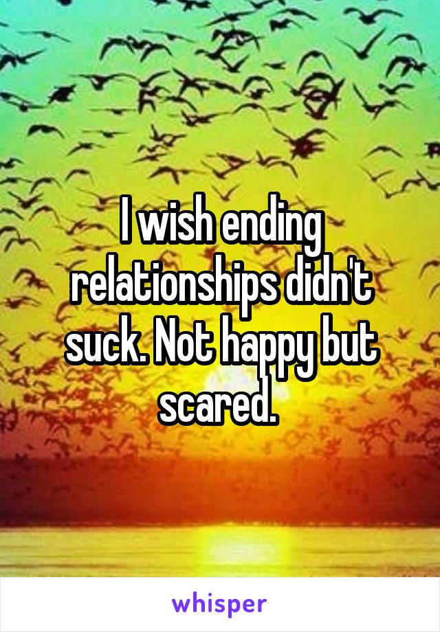 I wish ending relationships didn't suck. Not happy but scared. 