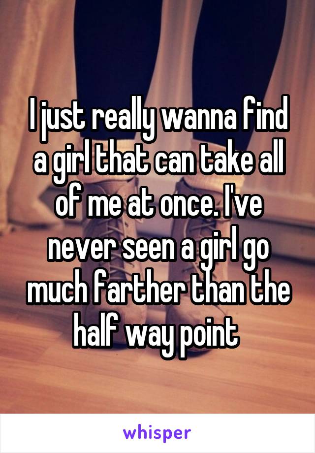 I just really wanna find a girl that can take all of me at once. I've never seen a girl go much farther than the half way point 