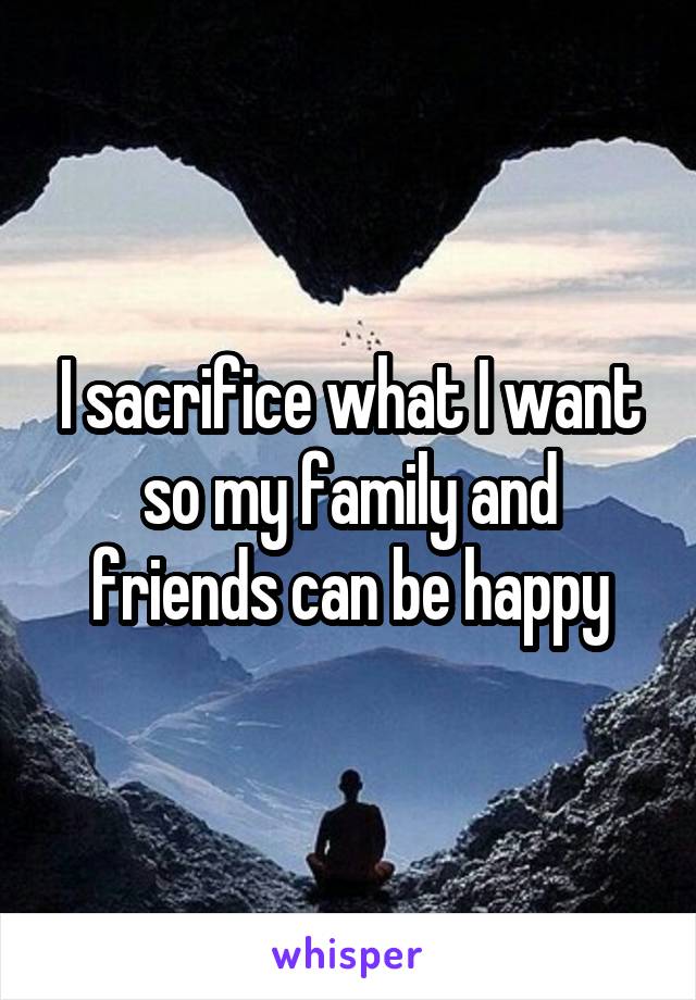 I sacrifice what I want so my family and friends can be happy