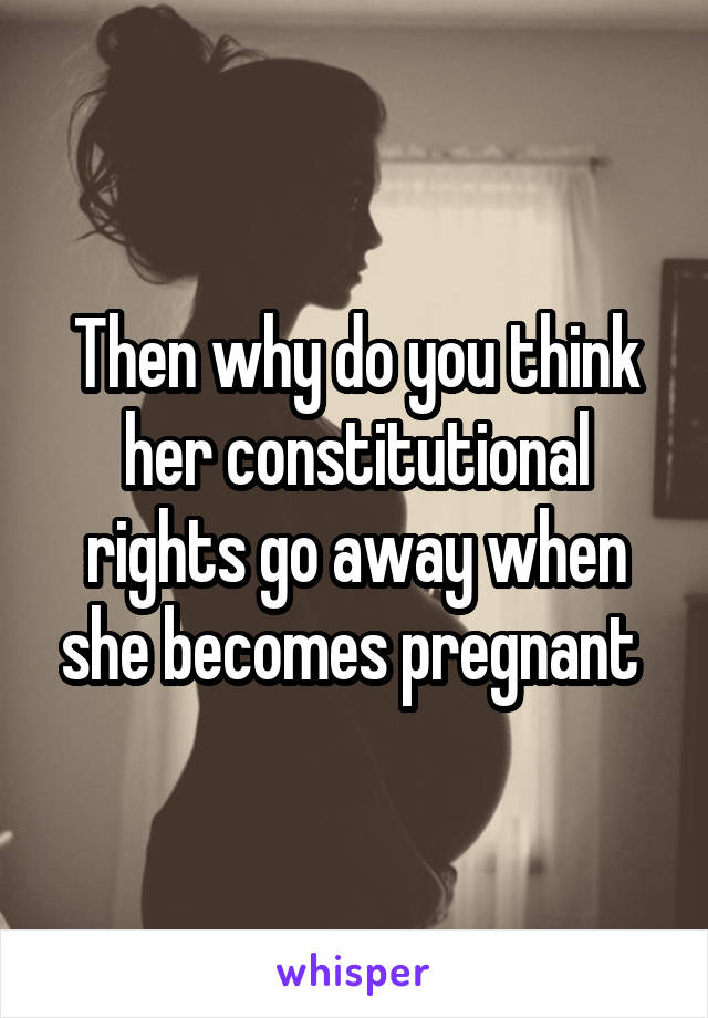 Then why do you think her constitutional rights go away when she becomes pregnant 