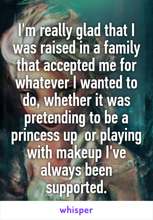 I'm really glad that I was raised in a family that accepted me for whatever I wanted to do, whether it was pretending to be a princess up  or playing with makeup I've always been supported.