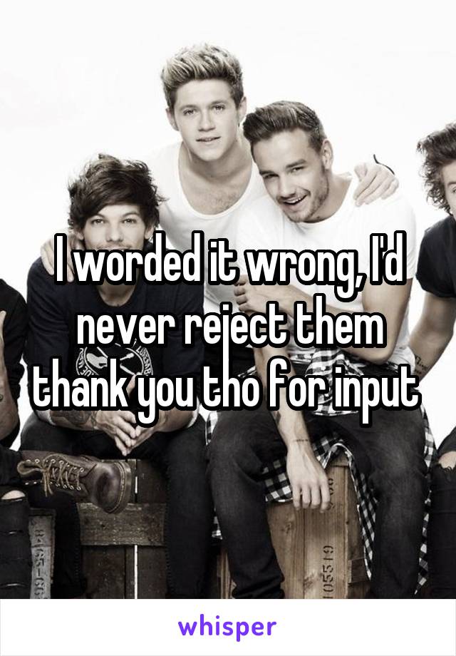 I worded it wrong, I'd never reject them thank you tho for input 