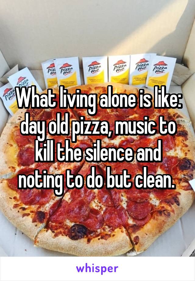 What living alone is like: day old pizza, music to kill the silence and noting to do but clean. 