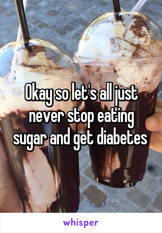 Okay so let's all just never stop eating sugar and get diabetes 