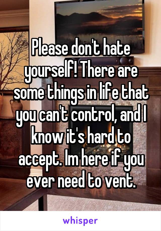 Please don't hate yourself! There are some things in life that you can't control, and I know it's hard to accept. Im here if you ever need to vent.