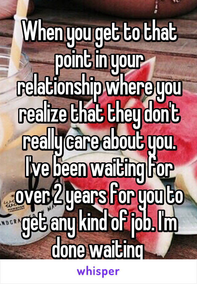 When you get to that point in your relationship where you realize that they don't really care about you. I've been waiting for over 2 years for you to get any kind of job. I'm done waiting 