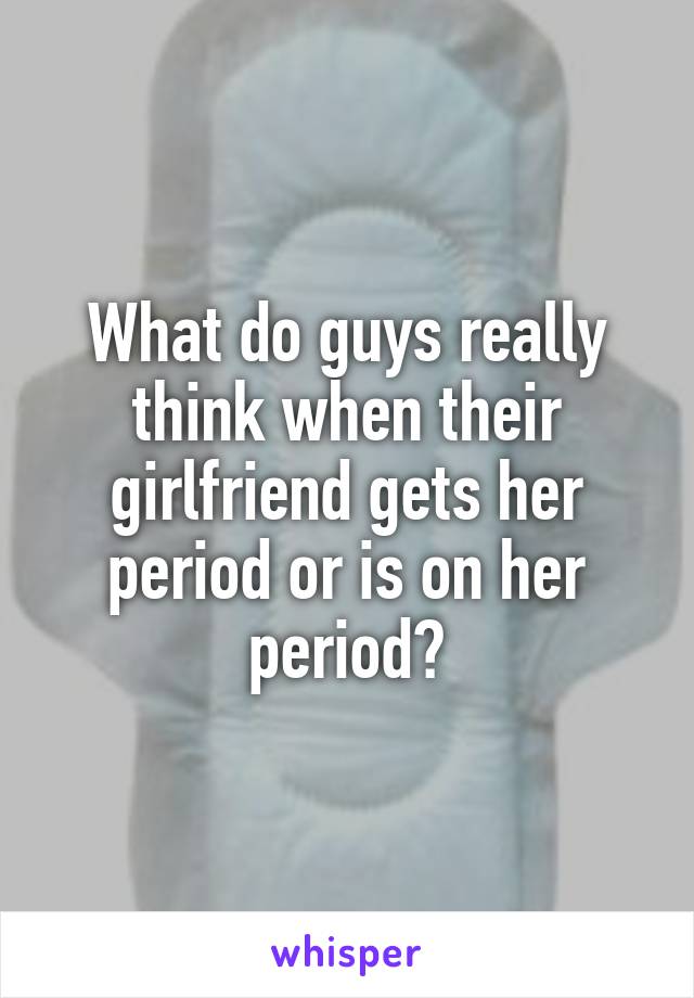 What do guys really think when their girlfriend gets her period or is on her period?