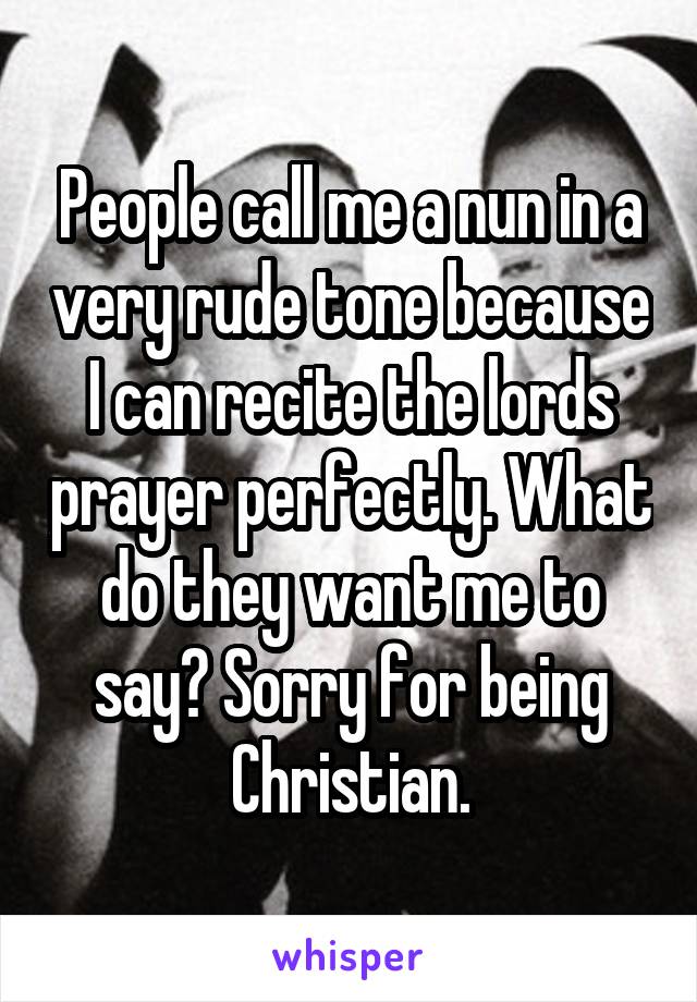 People call me a nun in a very rude tone because I can recite the lords prayer perfectly. What do they want me to say? Sorry for being Christian.