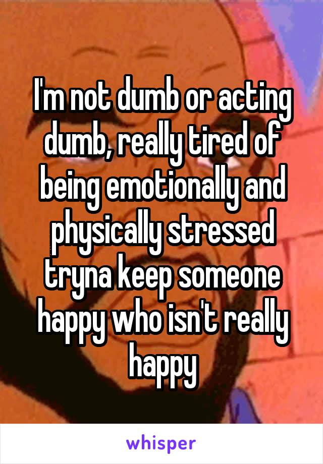 I'm not dumb or acting dumb, really tired of being emotionally and physically stressed tryna keep someone happy who isn't really happy