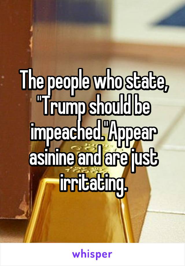 The people who state, "Trump should be impeached."Appear asinine and are just irritating.