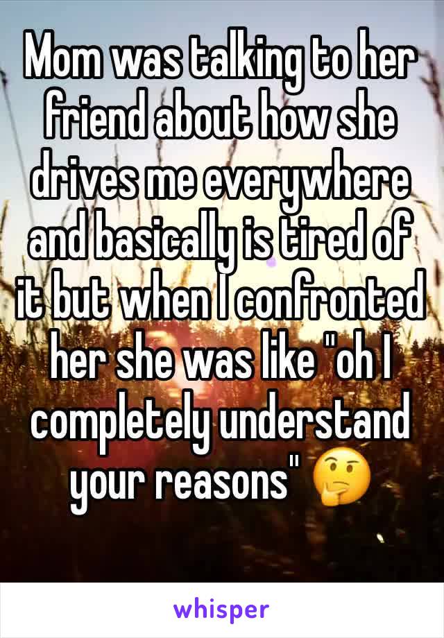 Mom was talking to her friend about how she drives me everywhere and basically is tired of it but when I confronted her she was like "oh I completely understand your reasons" 🤔