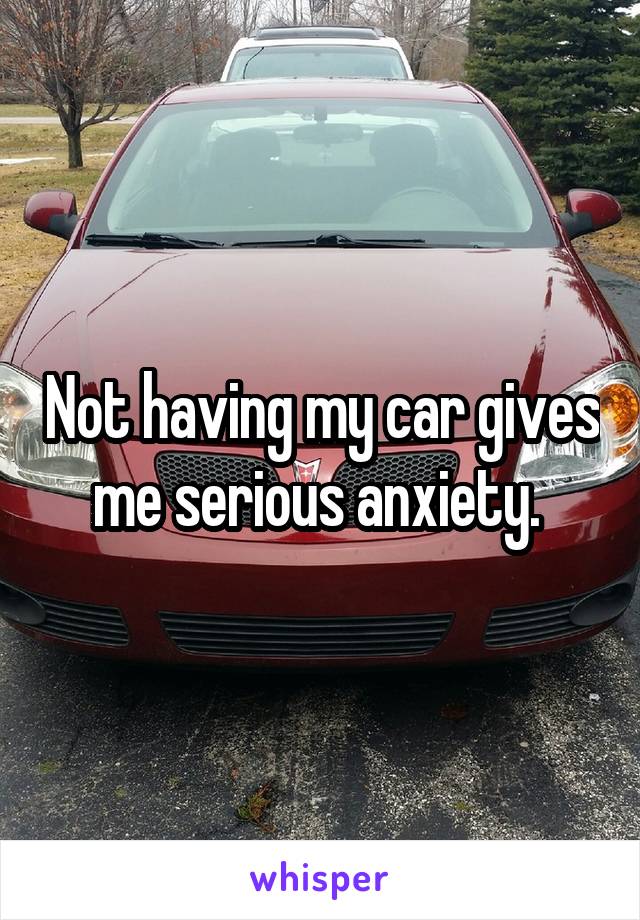 Not having my car gives me serious anxiety. 