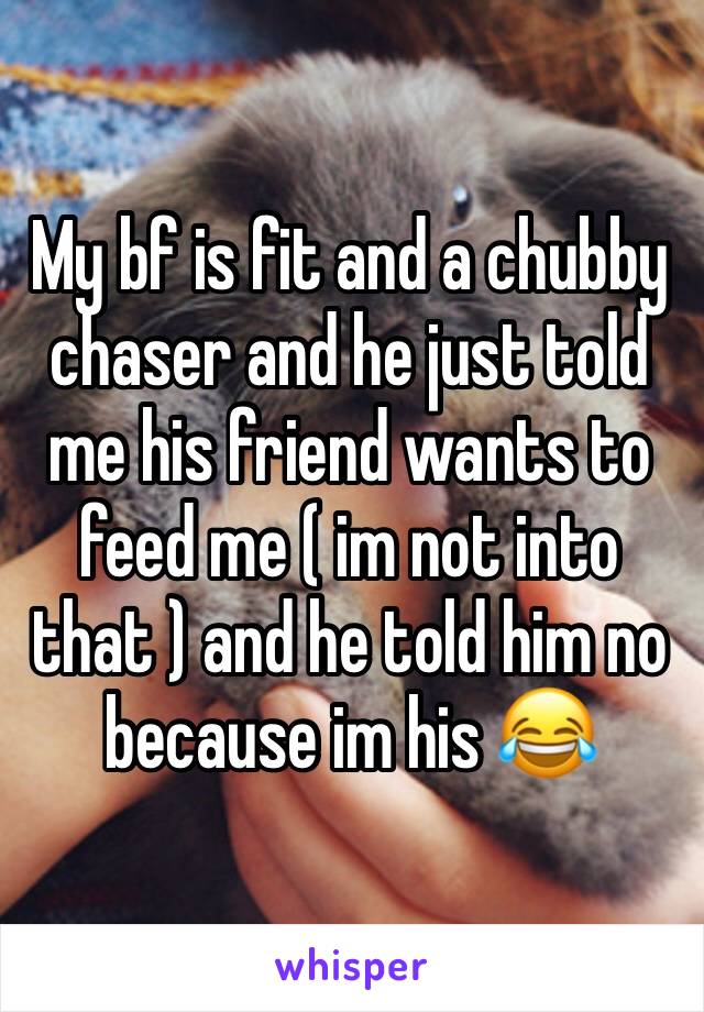 My bf is fit and a chubby chaser and he just told me his friend wants to feed me ( im not into that ) and he told him no because im his 😂