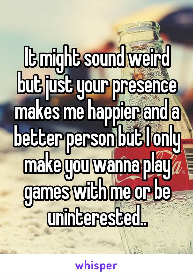 It might sound weird but just your presence makes me happier and a better person but I only make you wanna play games with me or be uninterested..