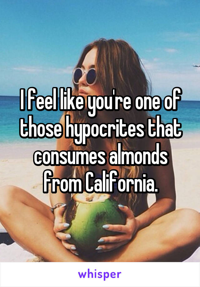 I feel like you're one of those hypocrites that consumes almonds from California.