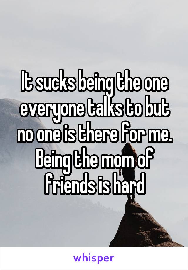 It sucks being the one everyone talks to but no one is there for me. Being the mom of friends is hard