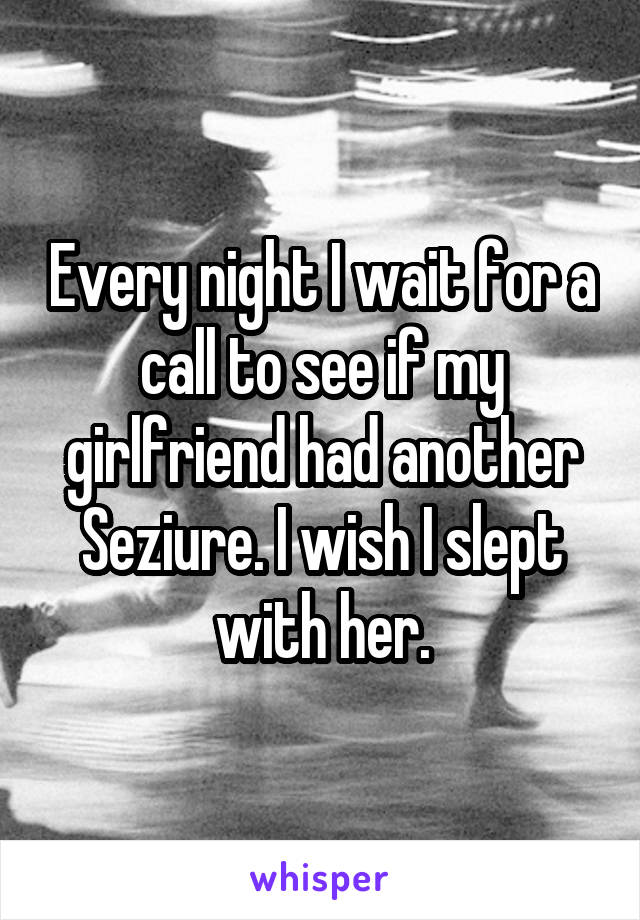 Every night I wait for a call to see if my girlfriend had another Seziure. I wish I slept with her.