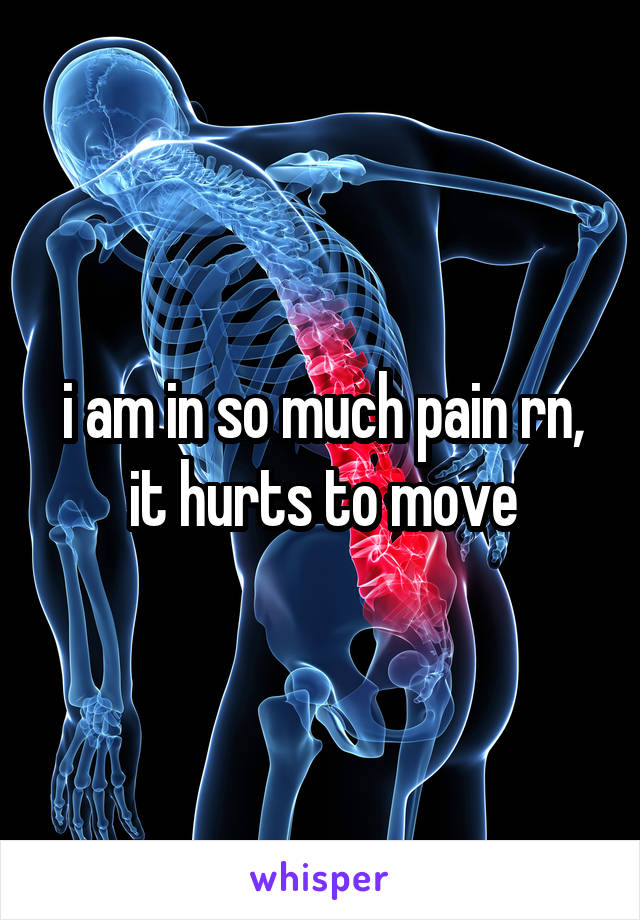 i am in so much pain rn, it hurts to move