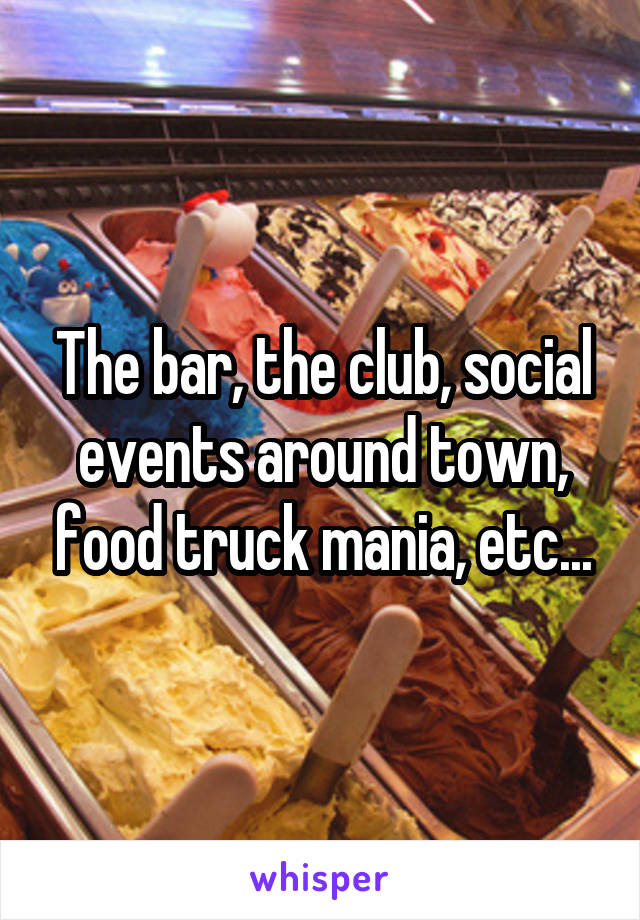 The bar, the club, social events around town, food truck mania, etc...