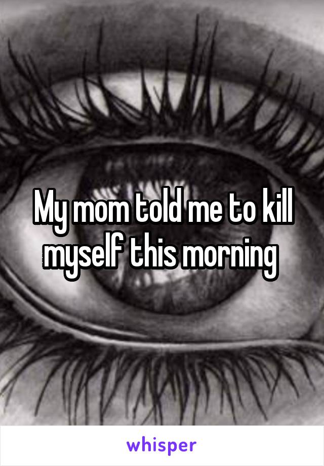 My mom told me to kill myself this morning 