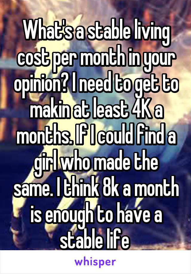 What's a stable living cost per month in your opinion? I need to get to makin at least 4K a months. If I could find a girl who made the same. I think 8k a month is enough to have a stable life 