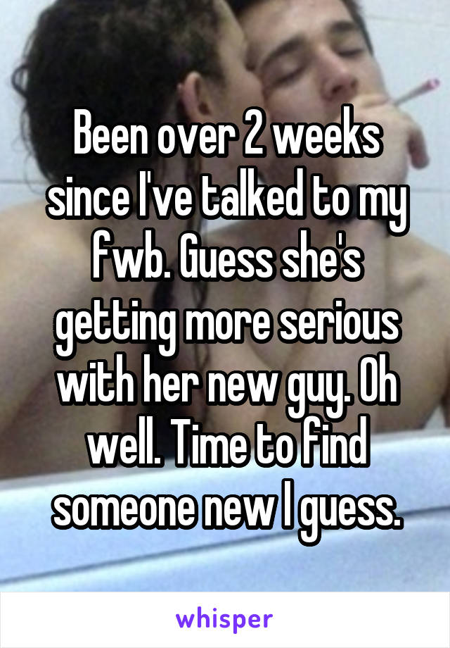 Been over 2 weeks since I've talked to my fwb. Guess she's getting more serious with her new guy. Oh well. Time to find someone new I guess.