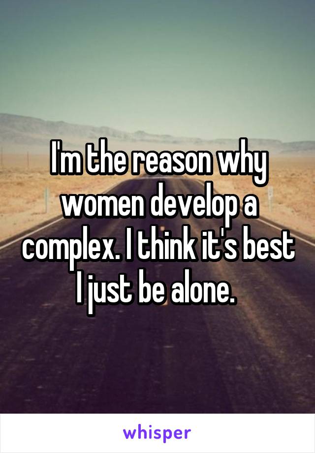 I'm the reason why women develop a complex. I think it's best I just be alone. 