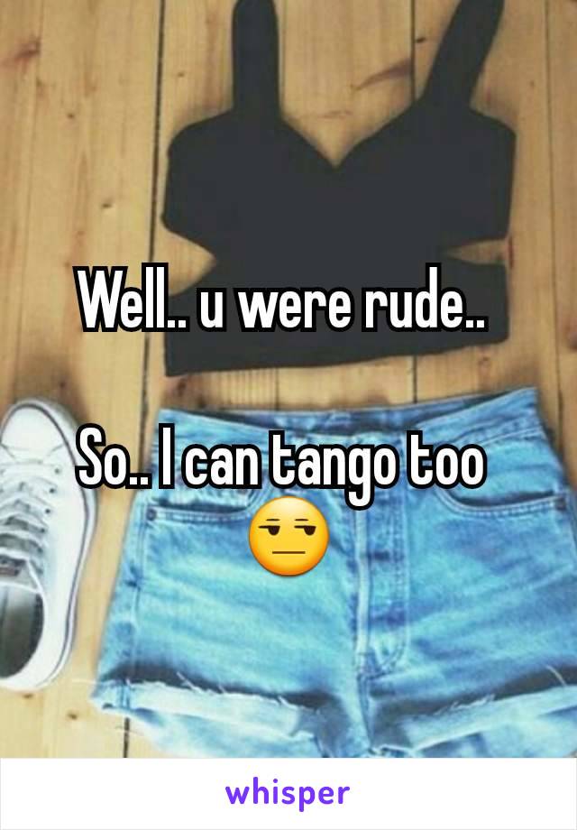 Well.. u were rude.. 

So.. I can tango too 
😒