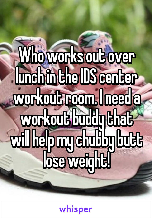 Who works out over lunch in the IDS center workout room. I need a workout buddy that will help my chubby butt lose weight!