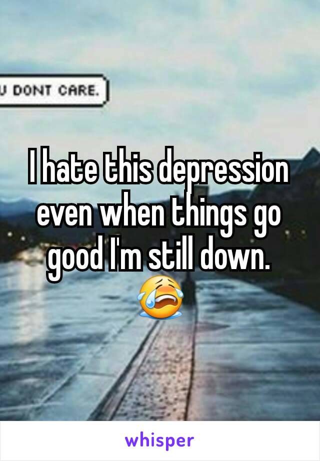 I hate this depression even when things go good I'm still down. 😭