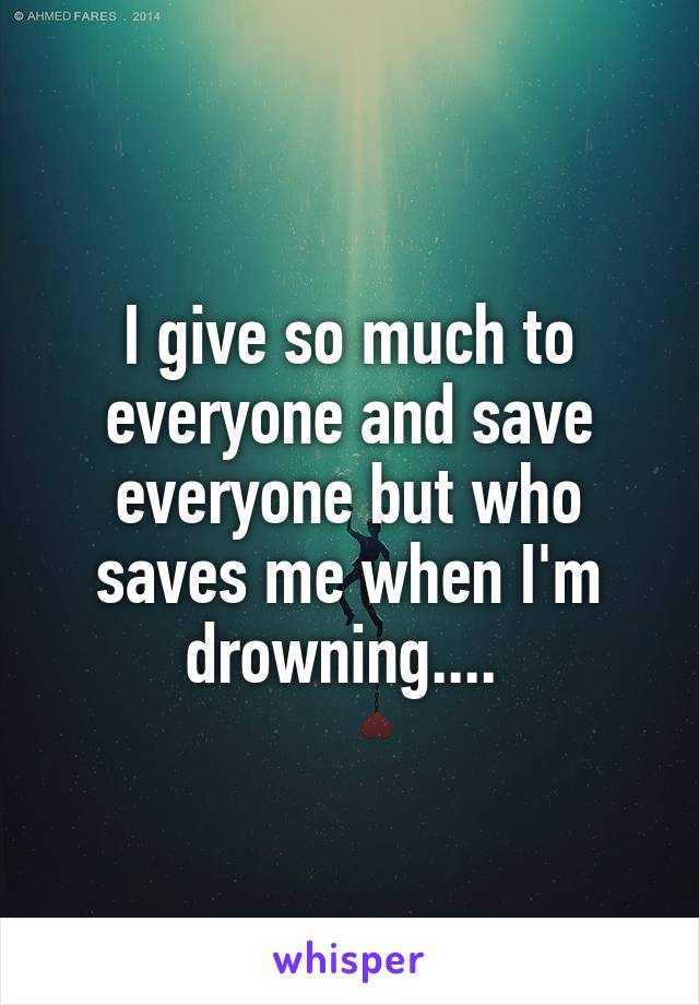 I give so much to everyone and save everyone but who saves me when I'm drowning.... 