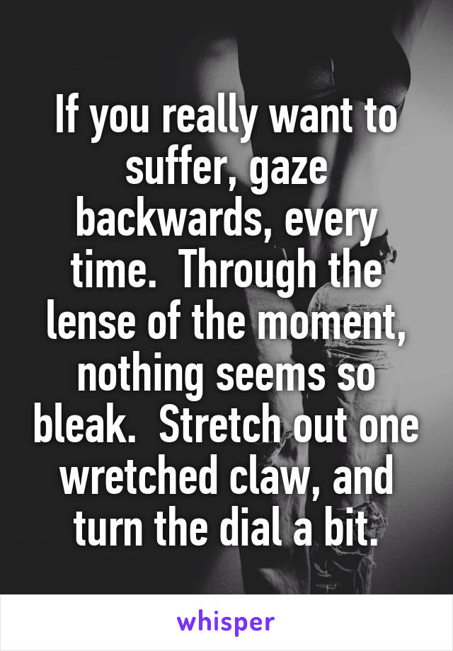 If you really want to suffer, gaze backwards, every time.  Through the lense of the moment,
nothing seems so bleak.  Stretch out one wretched claw, and turn the dial a bit.