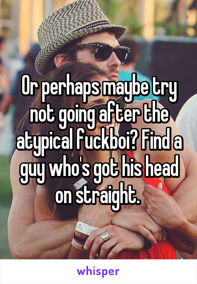 Or perhaps maybe try not going after the atypical fuckboi? Find a guy who's got his head on straight. 