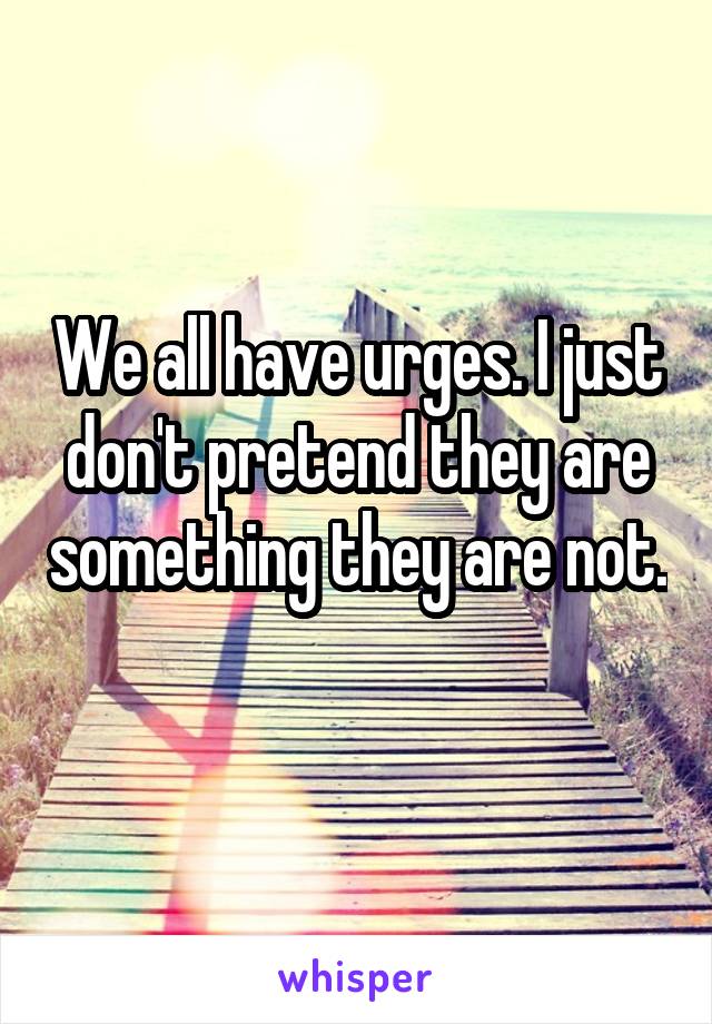 We all have urges. I just don't pretend they are something they are not. 