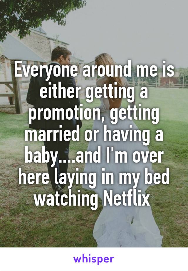 Everyone around me is either getting a promotion, getting married or having a baby....and I'm over here laying in my bed watching Netflix 