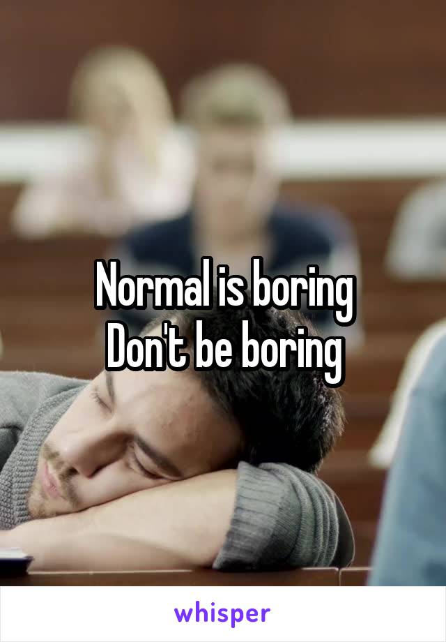 Normal is boring
Don't be boring