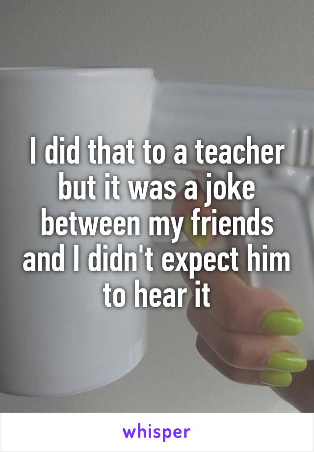 I did that to a teacher but it was a joke between my friends and I didn't expect him to hear it