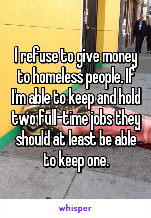 I refuse to give money to homeless people. If I'm able to keep and hold two full-time jobs they should at least be able to keep one.